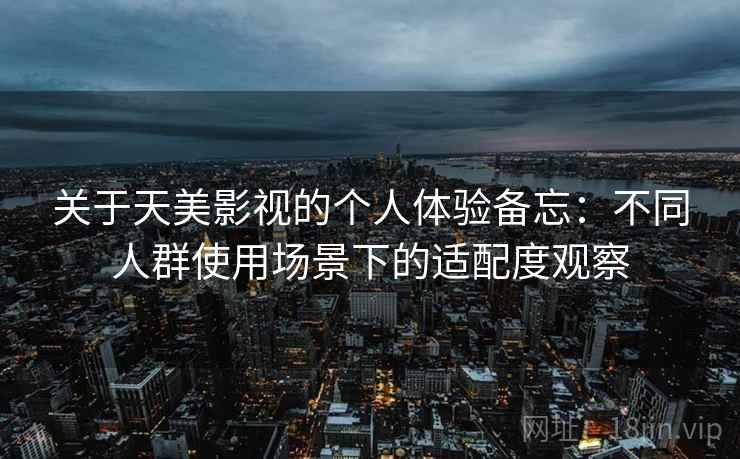 关于天美影视的个人体验备忘：不同人群使用场景下的适配度观察