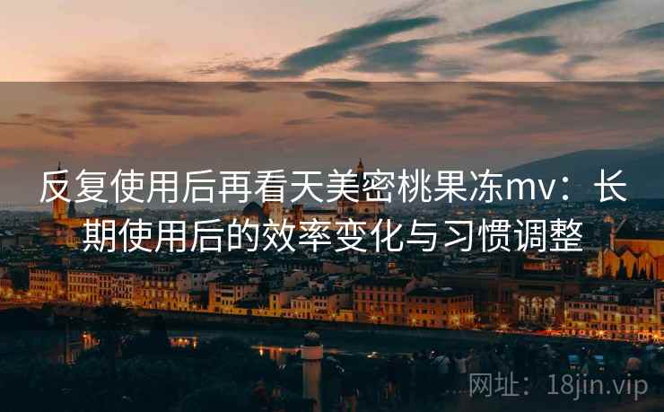 反复使用后再看天美密桃果冻mv：长期使用后的效率变化与习惯调整