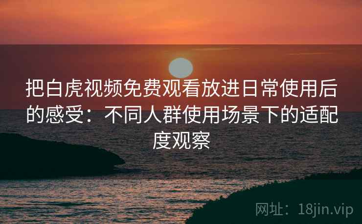 把白虎视频免费观看放进日常使用后的感受：不同人群使用场景下的适配度观察