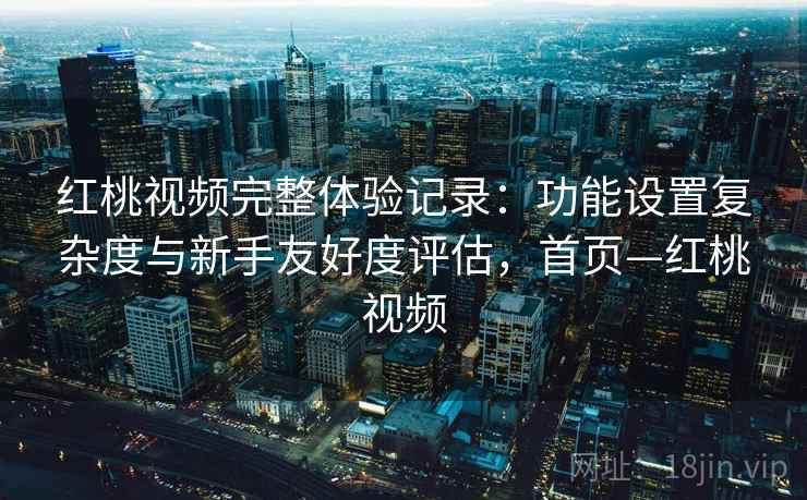 红桃视频完整体验记录：功能设置复杂度与新手友好度评估，首页—红桃视频