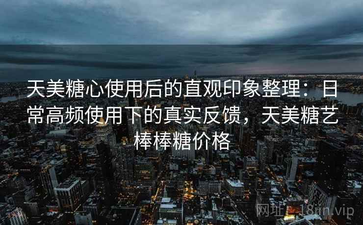 天美糖心使用后的直观印象整理:日常高频使用下的真实反馈,天美糖艺棒棒糖价格 天美糖心使用后的直观印象整理:日常高频使用下的真实反馈,天美糖艺棒棒糖价格