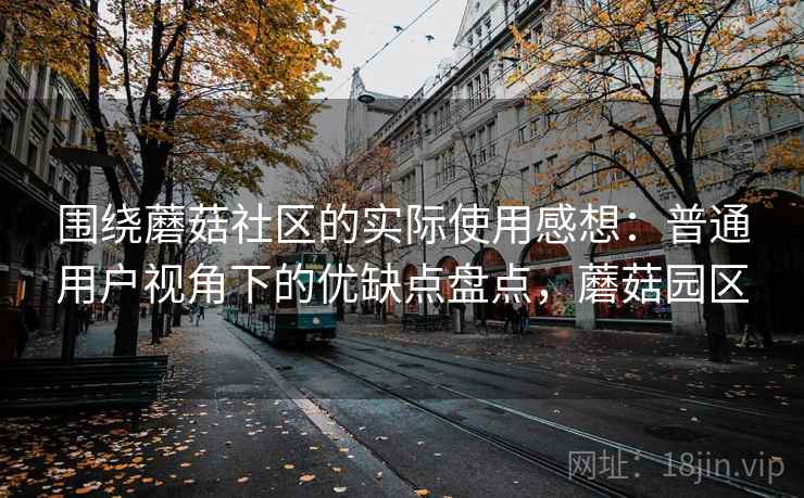 围绕蘑菇社区的实际使用感想：普通用户视角下的优缺点盘点，蘑菇园区