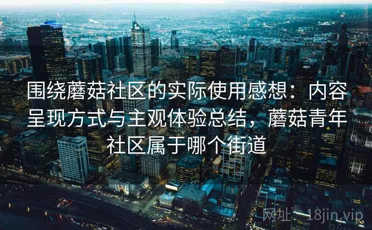 围绕蘑菇社区的实际使用感想:内容呈现方式与主观体验总结,蘑菇青年社区属于哪个街道 围绕蘑菇社区的实际使用感想:内容呈现方式与主观体验总结,蘑菇青年社区属于哪个街道