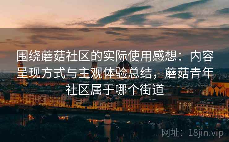 围绕蘑菇社区的实际使用感想：内容呈现方式与主观体验总结，蘑菇青年社区属于哪个街道