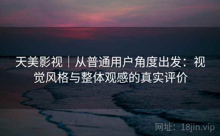 天美影视｜从普通用户角度出发：视觉风格与整体观感的真实评价