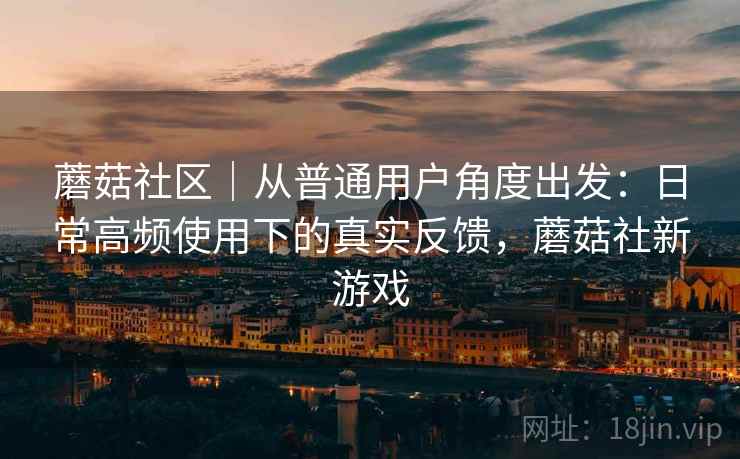 蘑菇社区｜从普通用户角度出发：日常高频使用下的真实反馈，蘑菇社新游戏
