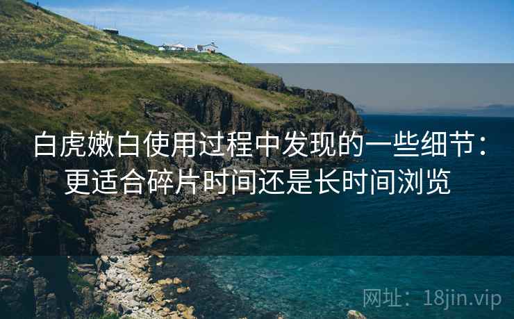 白虎嫩白使用过程中发现的一些细节：更适合碎片时间还是长时间浏览