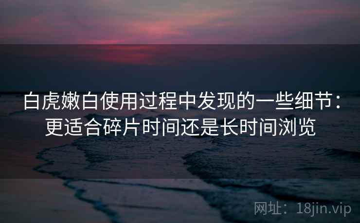 白虎嫩白使用过程中发现的一些细节:更适合碎片时间还是长时间浏览 白虎嫩白使用过程中发现的一些细节:更适合碎片时间还是长时间浏览