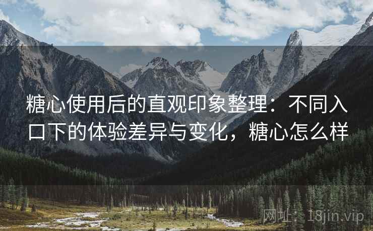 糖心使用后的直观印象整理：不同入口下的体验差异与变化，糖心怎么样