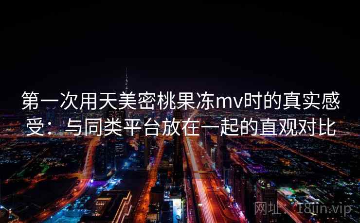 第一次用天美密桃果冻mv时的真实感受:与同类平台放在一起的直观对比 第一次用天美密桃果冻mv时的真实感受:与同类平台放在一起的直观对比