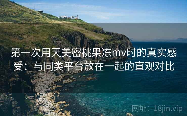 第一次用天美密桃果冻mv时的真实感受：与同类平台放在一起的直观对比