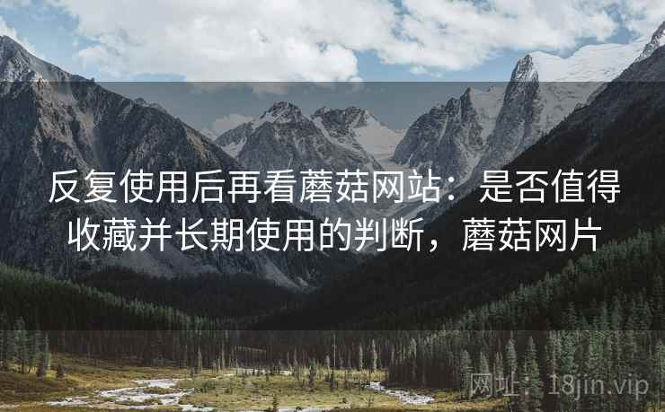 反复使用后再看蘑菇网站：是否值得收藏并长期使用的判断，蘑菇网片