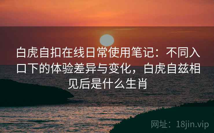 白虎自扣在线日常使用笔记：不同入口下的体验差异与变化，白虎自兹相见后是什么生肖