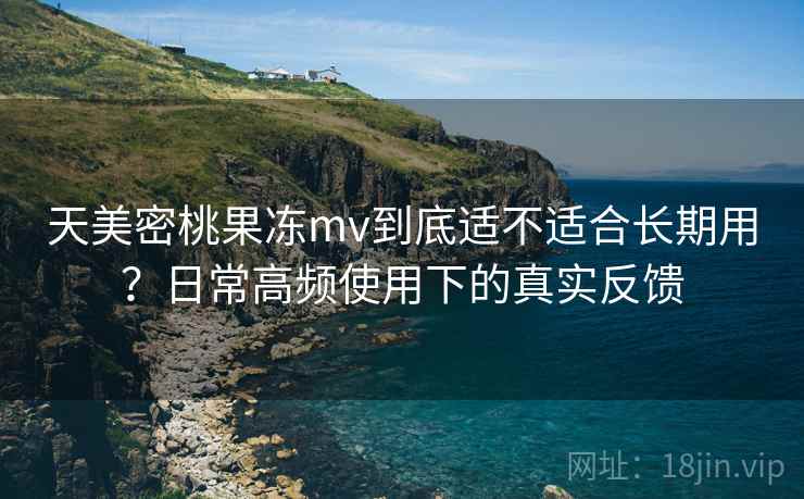 天美密桃果冻mv到底适不适合长期用？日常高频使用下的真实反馈