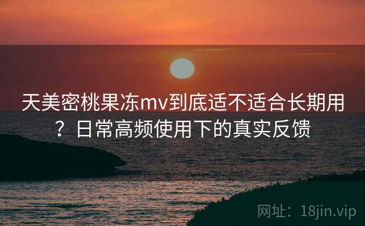 天美密桃果冻mv到底适不适合长期用？日常高频使用下的真实反馈